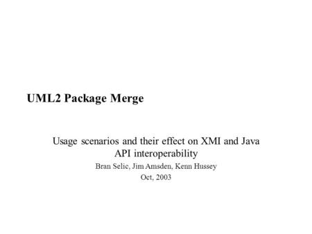 UML2 Package Merge Usage scenarios and their effect on XMI and Java API interoperability Bran Selic, Jim Amsden, Kenn Hussey Oct, 2003.