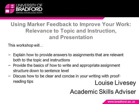 Using Marker Feedback to Improve Your Work: Relevance to Topic and Instruction, and Presentation Louise Livesey Academic Skills Adviser This workshop will...