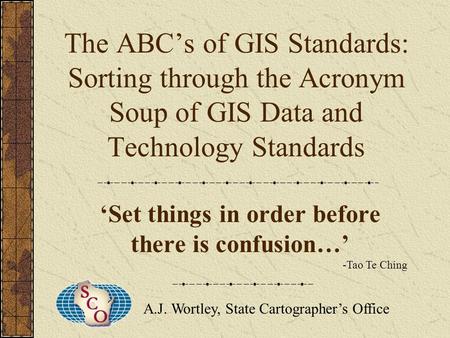 The ABC’s of GIS Standards: Sorting through the Acronym Soup of GIS Data and Technology Standards ‘Set things in order before there is confusion…’ A.J.