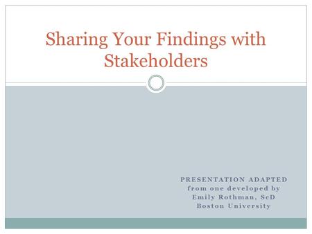 Sharing Your Findings with Stakeholders PRESENTATION ADAPTED from one developed by Emily Rothman, ScD Boston University.