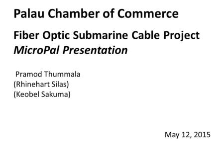 Palau Chamber of Commerce Fiber Optic Submarine Cable Project MicroPal Presentation Pramod Thummala (Rhinehart Silas) (Keobel Sakuma) May 12, 2015.