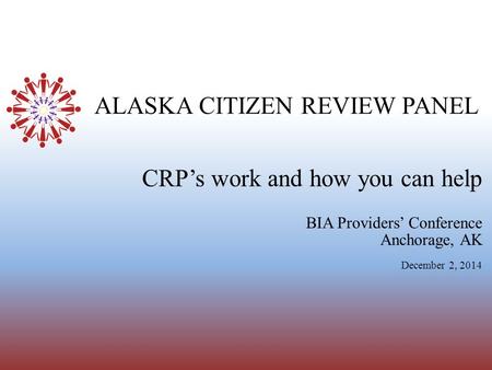 ALASKA CITIZEN REVIEW PANEL BIA Providers’ Conference Anchorage, AK December 2, 2014 CRP’s work and how you can help.