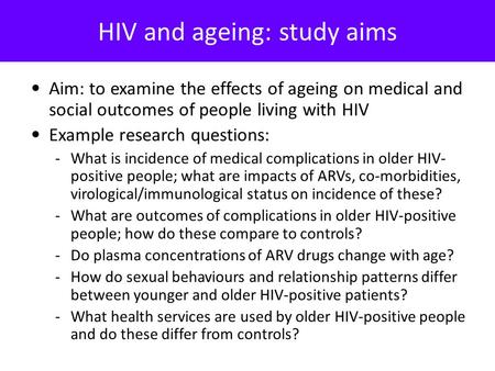 HIV and ageing: study aims Aim: to examine the effects of ageing on medical and social outcomes of people living with HIV Example research questions: -