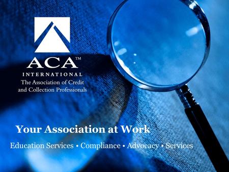 © 2009 ACA International. All Rights Reserved. Your Association at Work Education Services Compliance Advocacy Services.