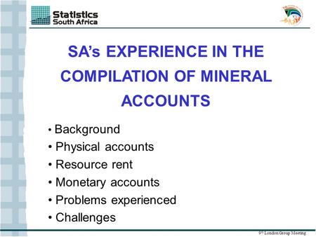 SA’s EXPERIENCE IN THE COMPILATION OF MINERAL ACCOUNTS 9 th London Group Meeting Background Physical accounts Resource rent Monetary accounts Problems.