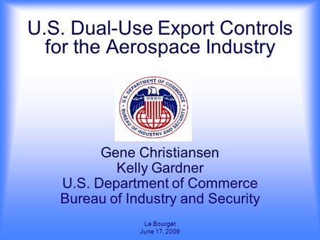 Le Bourget June 17, 2009 U.S. Dual-Use Export Controls for the Aerospace Industry Gene Christiansen Kelly Gardner U.S. Department of Commerce Bureau of.