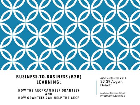 BUSINESS-TO-BUSINESS (B2B) LEARNING: HOW THE AECF CAN HELP GRANTEES AND HOW GRANTEES CAN HELP THE AECF AECF Conference 2014 28-29 August, Nairobi Michael.