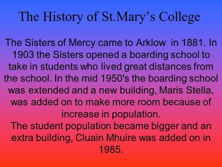 The History of St.Mary’s College The Sisters of Mercy came to Arklow in 1881. In 1903 the Sisters opened a boarding school to take in students who lived.