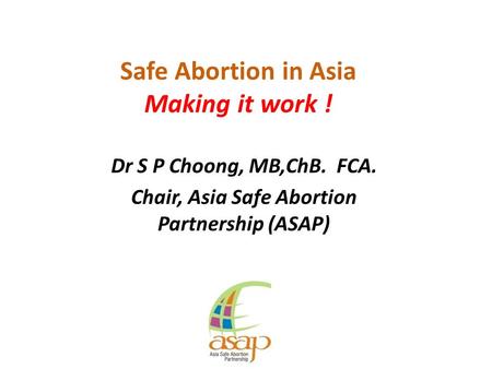 Safe Abortion in Asia Making it work ! Dr S P Choong, MB,ChB. FCA. Chair, Asia Safe Abortion Partnership (ASAP)