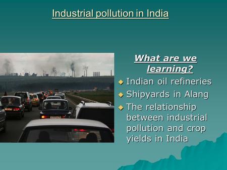 Industrial pollution in India What are we learning?  Indian oil refineries  Shipyards in Alang  The relationship between industrial pollution and crop.