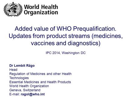 Added value of WHO Prequalification. Updates from product streams (medicines, vaccines and diagnostics) IPC 2014, Washington DC Dr Lembit Rägo Head Regulation.