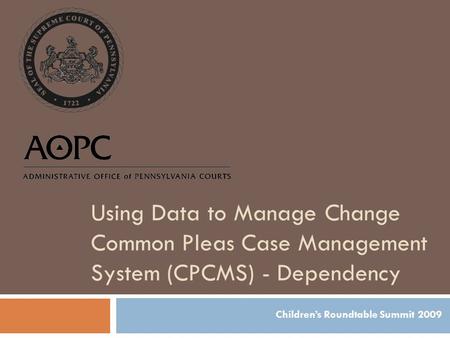 Using Data to Manage Change Common Pleas Case Management System (CPCMS) - Dependency Children’s Roundtable Summit 2009.