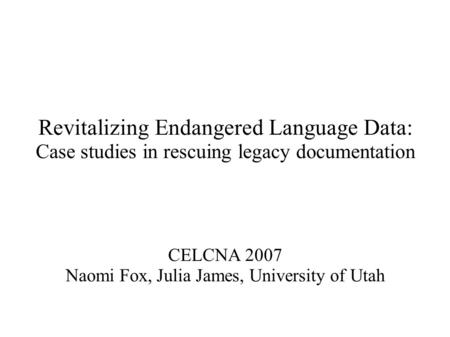 Revitalizing Endangered Language Data: Case studies in rescuing legacy documentation CELCNA 2007 Naomi Fox, Julia James, University of Utah.