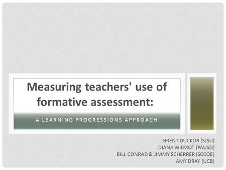 A LEARNING PROGRESSIONS APPROACH Measuring teachers' use of formative assessment: BRENT DUCKOR (SJSU) DIANA WILMOT (PAUSD) BILL CONRAD & JIMMY SCHERRER.