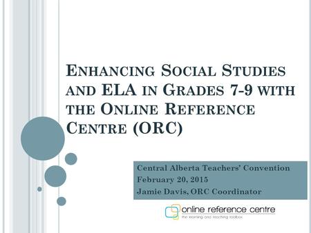 E NHANCING S OCIAL S TUDIES AND ELA IN G RADES 7-9 WITH THE O NLINE R EFERENCE C ENTRE (ORC) Central Alberta Teachers’ Convention February 20, 2015 Jamie.