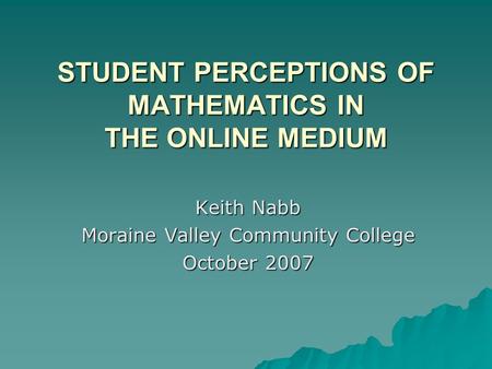 STUDENT PERCEPTIONS OF MATHEMATICS IN THE ONLINE MEDIUM Keith Nabb Moraine Valley Community College October 2007.