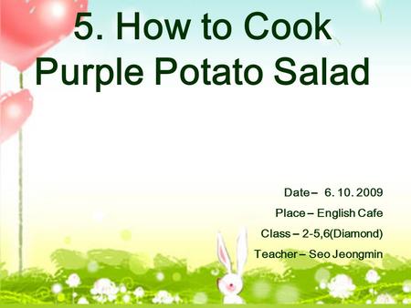 5. How to Cook Purple Potato Salad Date – 6. 10. 2009 Place – English Cafe Class – 2-5,6(Diamond) Teacher – Seo Jeongmin.