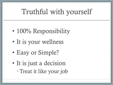 Truthful with yourself 100% Responsibility It is your wellness Easy or Simple? It is just a decision Treat it like your job.