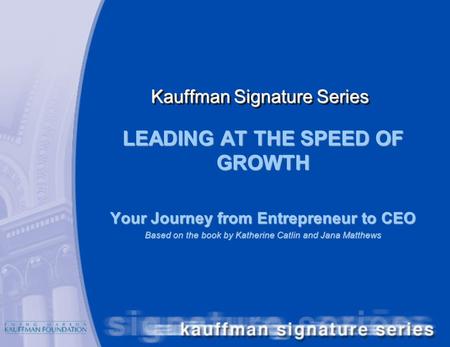 Kauffman Signature Series LEADING AT THE SPEED OF GROWTH Your Journey from Entrepreneur to CEO Based on the book by Katherine Catlin and Jana Matthews.