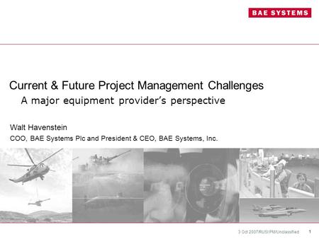 3 Oct 2007/RUSI PM/Unclassified 1 Current & Future Project Management Challenges A major equipment provider’s perspective Walt Havenstein COO, BAE Systems.