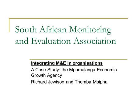 South African Monitoring and Evaluation Association Integrating M&E in organisations A Case Study: the Mpumalanga Economic Growth Agency Richard Jewison.