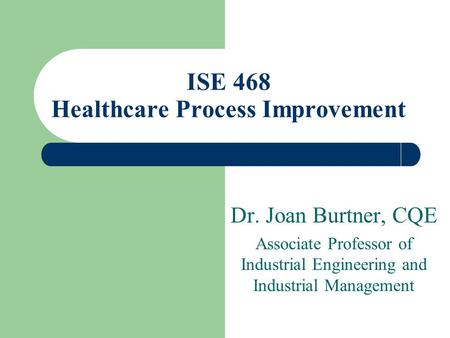 Dr. Joan Burtner, CQE Associate Professor of Industrial Engineering and Industrial Management ISE 468 Healthcare Process Improvement.