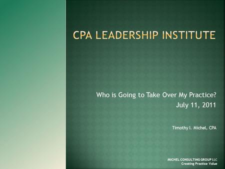 Who is Going to Take Over My Practice? July 11, 2011 Timothy I. Michel, CPA M ICHEL CONSULTING GROUP LLC Creating Practice Value.