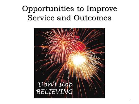 Opportunities to Improve Service and Outcomes 1 Don’t stop BELIEVING.