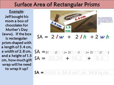 Lwlhwh SA = 2lw + 2lh +2wh 5.4 2.8 5.4 1.5 2.8 1.5 SA = 2( 5.4 )( 2.8 )+ 2( 5.4 )( 1.5 )+ 2( 2.8 )( 1.5 ) SA = 30.24 + 16.2 + 8.4 SA = 54.8 cm 2 or 54.8.