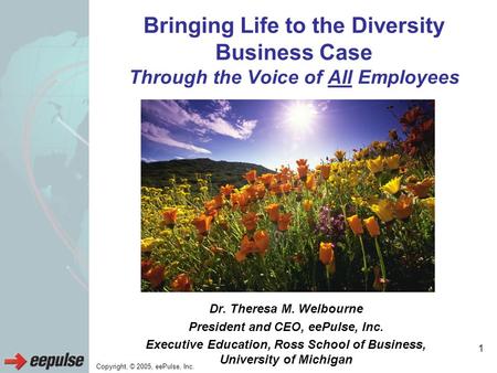 Copyright, © 2005, eePulse, Inc. 1 Bringing Life to the Diversity Business Case Through the Voice of All Employees Dr. Theresa M. Welbourne President and.