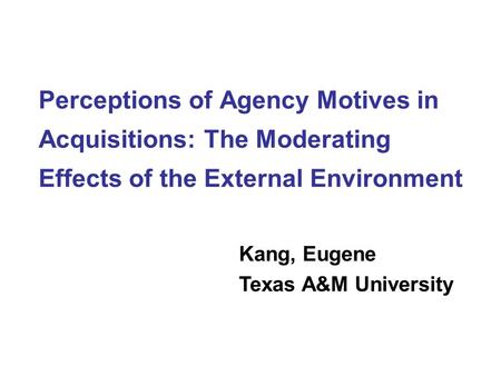 Perceptions of Agency Motives in Acquisitions: The Moderating Effects of the External Environment Kang, Eugene Texas A&M University.