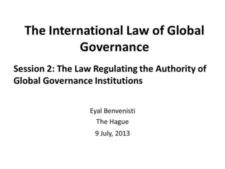 The International Law of Global Governance Session 2: The Law Regulating the Authority of Global Governance Institutions Eyal Benvenisti The Hague 9 July,