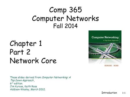 Introduction 1-1 Chapter 1 Part 2 Network Core These slides derived from Computer Networking: A Top Down Approach, 6 th edition. Jim Kurose, Keith Ross.