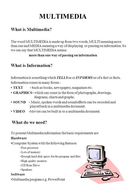 MULTIMEDIA What is Multimedia? The word MULTIMEDIA is made up from two words, MULTI meaning more than one and MEDIA meaning a way of displaying or passing.