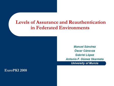 EuroPKI 2008 Manuel Sánchez Óscar Cánovas Gabriel López Antonio F. Gómez Skarmeta University of Murcia Levels of Assurance and Reauthentication in Federated.