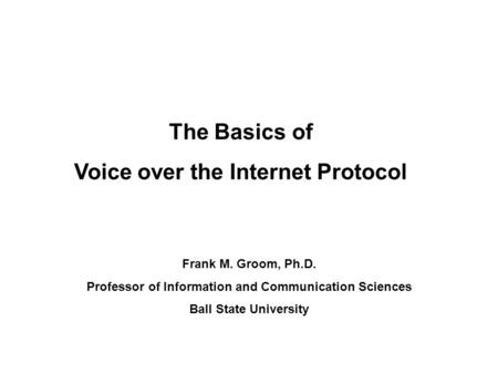 The Basics of Voice over the Internet Protocol Frank M. Groom, Ph.D. Professor of Information and Communication Sciences Ball State University.