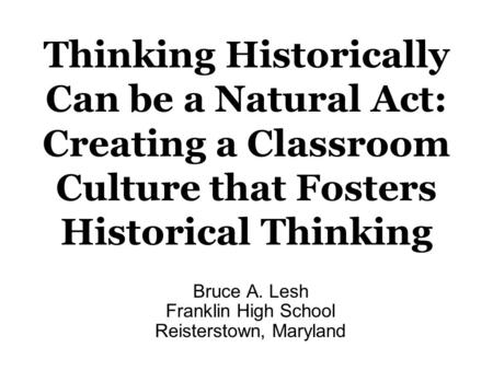 Bruce A. Lesh Franklin High School Reisterstown, Maryland Thinking Historically Can be a Natural Act: Creating a Classroom Culture that Fosters Historical.