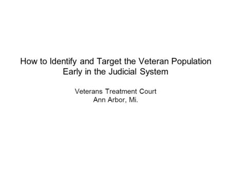 How to Identify and Target the Veteran Population Early in the Judicial System Veterans Treatment Court Ann Arbor, Mi.