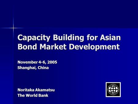 Capacity Building for Asian Bond Market Development November 4-6, 2005 Shanghai, China Noritaka Akamatsu The World Bank.