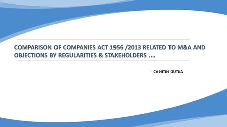 COMPARISON OF COMPANIES ACT 1956 /2013 RELATED TO M&A AND OBJECTIONS BY REGULARITIES & STAKEHOLDERS. … - CA NITIN GUTKA.