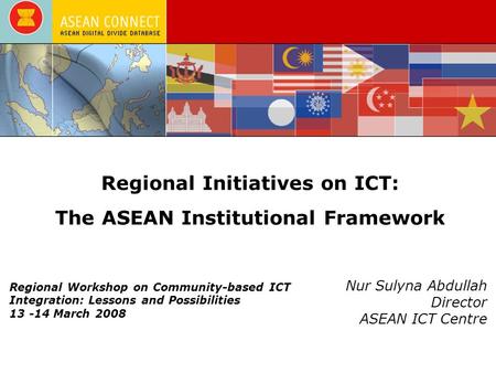 Regional Initiatives on ICT: The ASEAN Institutional Framework Nur Sulyna Abdullah Director ASEAN ICT Centre Regional Workshop on Community-based ICT Integration: