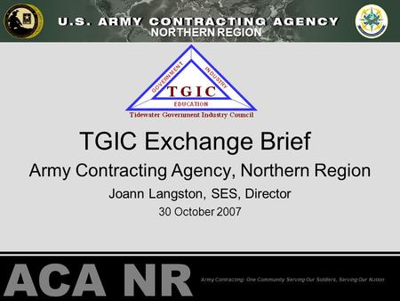 ACA NR Army Contracting: One Community Serving Our Soldiers, Serving Our Nation NORTHERN REGION TGIC Exchange Brief Army Contracting Agency, Northern Region.