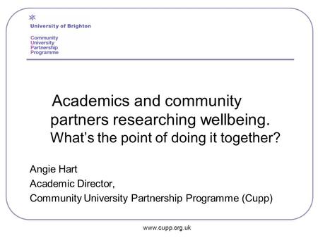 Www.cupp.org.uk Academics and community partners researching wellbeing. What’s the point of doing it together? Angie Hart Academic Director, Community.