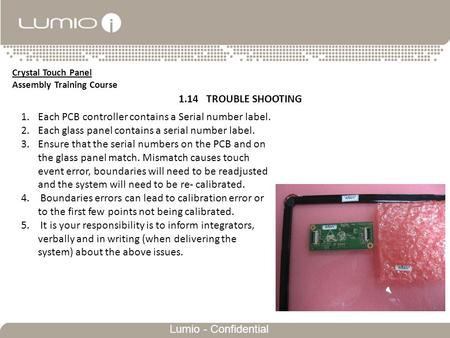 Txt1 Lumio - Confidential Crystal Touch Panel Assembly Training Course 1.14 TROUBLE SHOOTING 1.Each PCB controller contains a Serial number label. 2.Each.