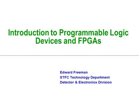 Introduction to Programmable Logic Devices and FPGAs Edward Freeman STFC Technology Department Detector & Electronics Division.