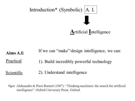 Introduction* (Symbolic) A. I. A rtificial I ntelligence If we can “make”/design intelligence, we can: 1). Build incredibly powerful technology 2). Understand.