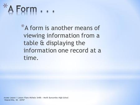 * A form is another means of viewing information from a table & displaying the information one record at a time. Access Lesson 1 Lesson Plans Michele Smith.