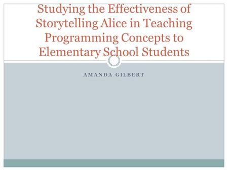 AMANDA GILBERT Studying the Effectiveness of Storytelling Alice in Teaching Programming Concepts to Elementary School Students.