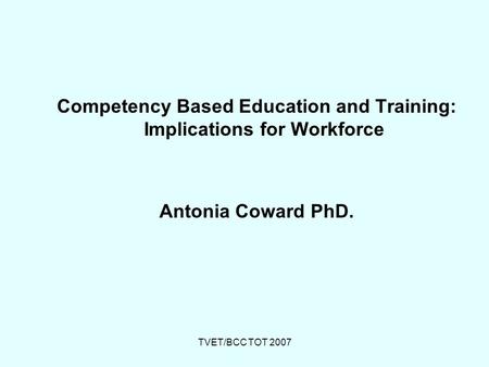 TVET/BCC TOT 2007 Competency Based Education and Training: Implications for Workforce Antonia Coward PhD.