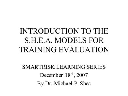 INTRODUCTION TO THE S.H.E.A. MODELS FOR TRAINING EVALUATION SMARTRISK LEARNING SERIES December 18 th, 2007 By Dr. Michael P. Shea.